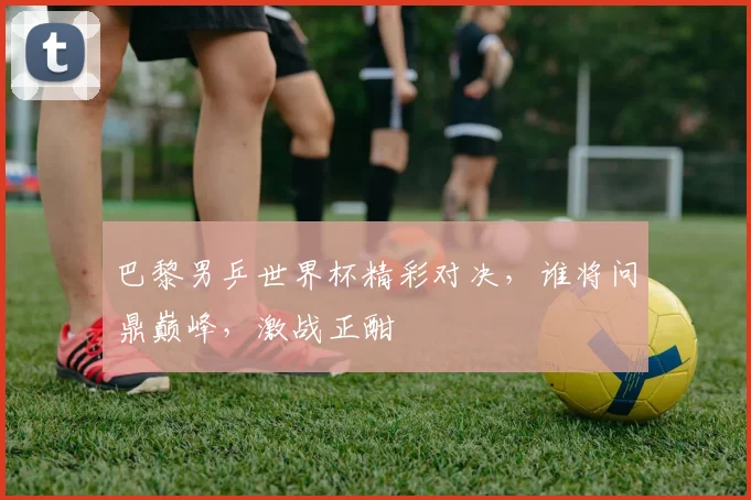 巴黎男乒世界杯精彩对决，谁将问鼎巅峰，激战正酣