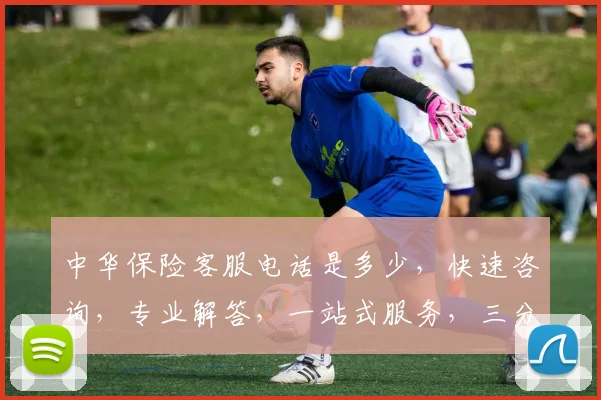 中华保险客服电话是多少，快速咨询，专业解答，一站式服务，三分钟内接通