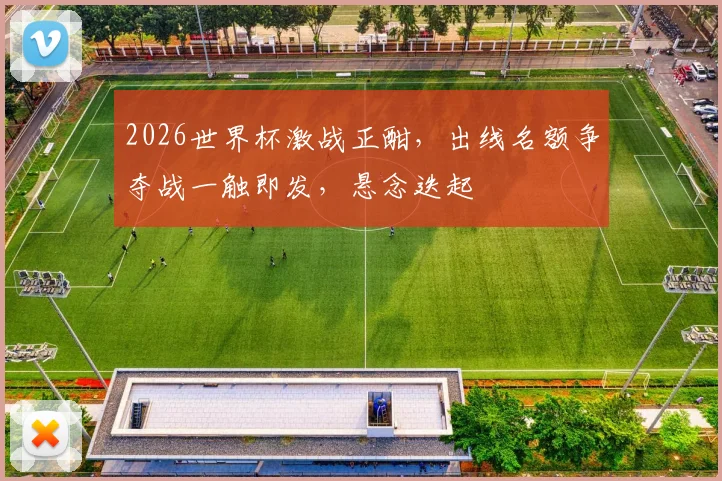 2026世界杯激战正酣，出线名额争夺战一触即发，悬念迭起