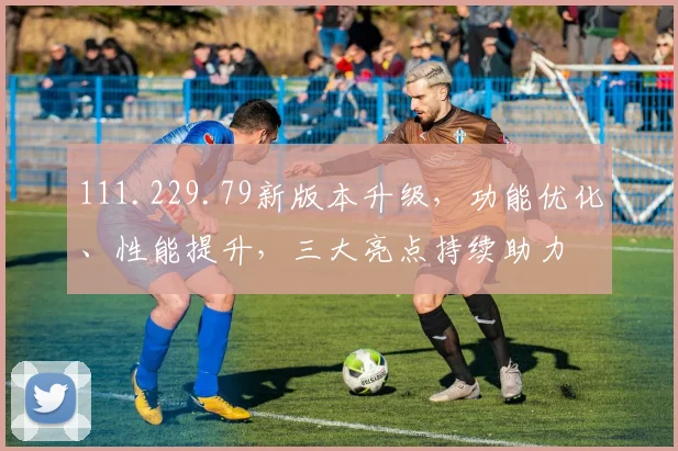 111.229.79新版本升级，功能优化、性能提升，三大亮点持续助力
