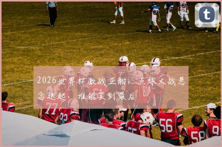 2026世界杯激战正酣，点球大战悬念迭起，谁能笑到最后