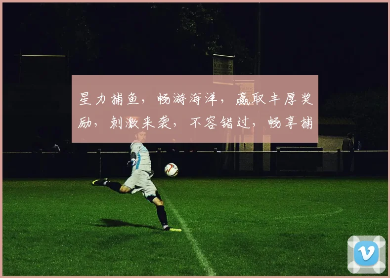 星力捕鱼，畅游海洋，赢取丰厚奖励，刺激来袭，不容错过，畅享捕鱼乐趣